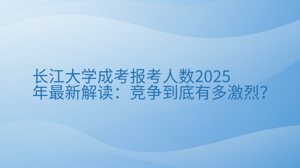 长江大学成考报考人数2025年最新解读:竞争到底有多激烈?完整指南图解 | 2025年最新