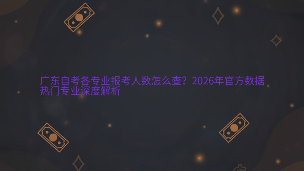 广东自考各专业报考人数怎么查?2026年官方数据热门专业深度解析完整指南图解 | 2026年最新