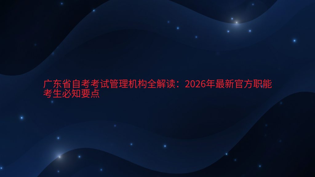 广东省自考考试管理机构全解读:2026年最新官方职能考生必知要点完整指南图解 | 2026年最新